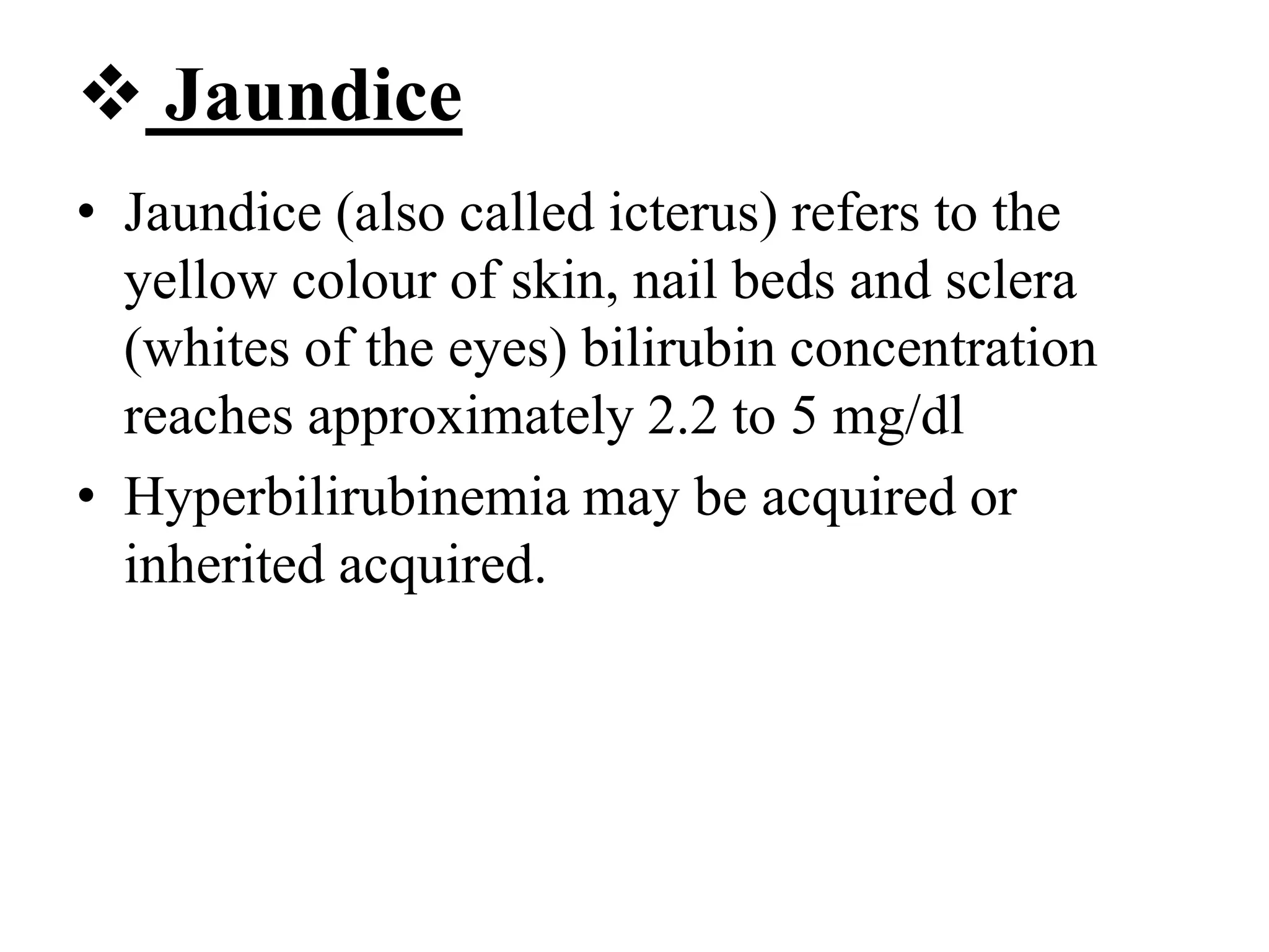  Jaundice
• Jaundice (also called icterus) refers to the
yellow colour of skin, nail beds and sclera
(whites of the eyes) bilirubin concentration
reaches approximately 2.2 to 5 mg/dl
• Hyperbilirubinemia may be acquired or
inherited acquired.
 