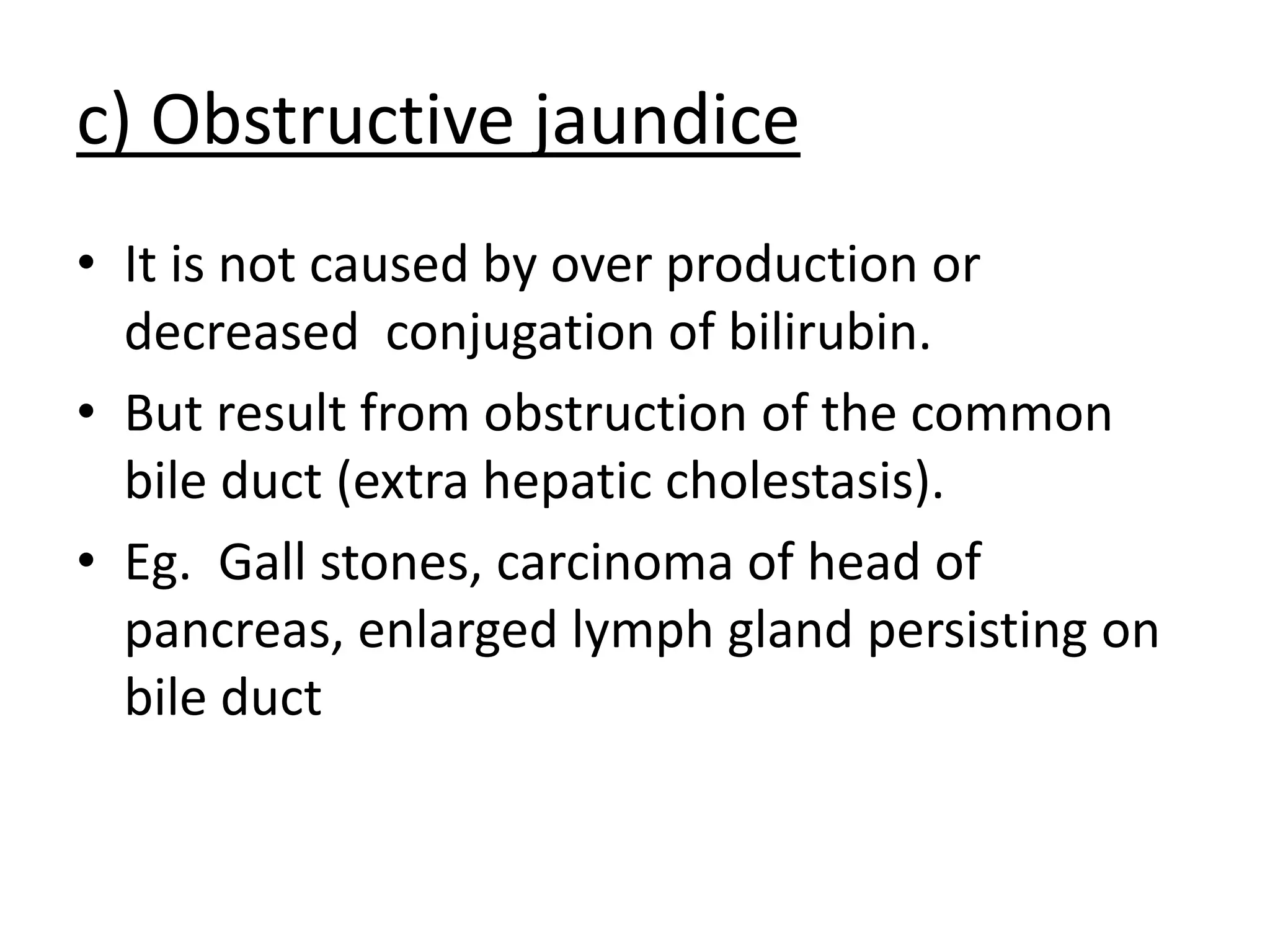 c) Obstructive jaundice
• It is not caused by over production or
decreased conjugation of bilirubin.
• But result from obstruction of the common
bile duct (extra hepatic cholestasis).
• Eg. Gall stones, carcinoma of head of
pancreas, enlarged lymph gland persisting on
bile duct
 