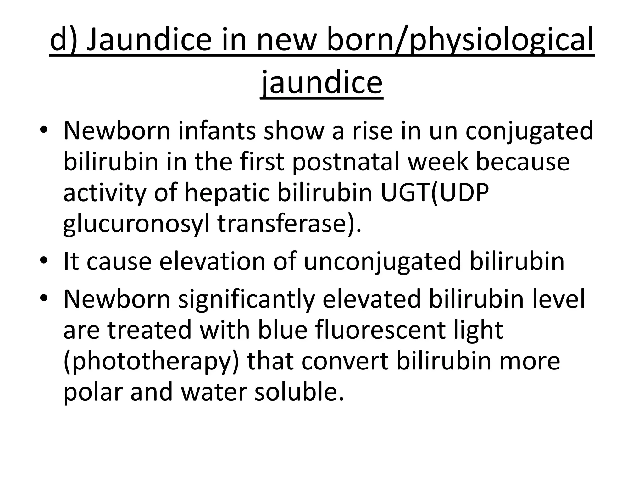 d) Jaundice in new born/physiological
jaundice
• Newborn infants show a rise in un conjugated
bilirubin in the first postnatal week because
activity of hepatic bilirubin UGT(UDP
glucuronosyl transferase).
• It cause elevation of unconjugated bilirubin
• Newborn significantly elevated bilirubin level
are treated with blue fluorescent light
(phototherapy) that convert bilirubin more
polar and water soluble.
 
