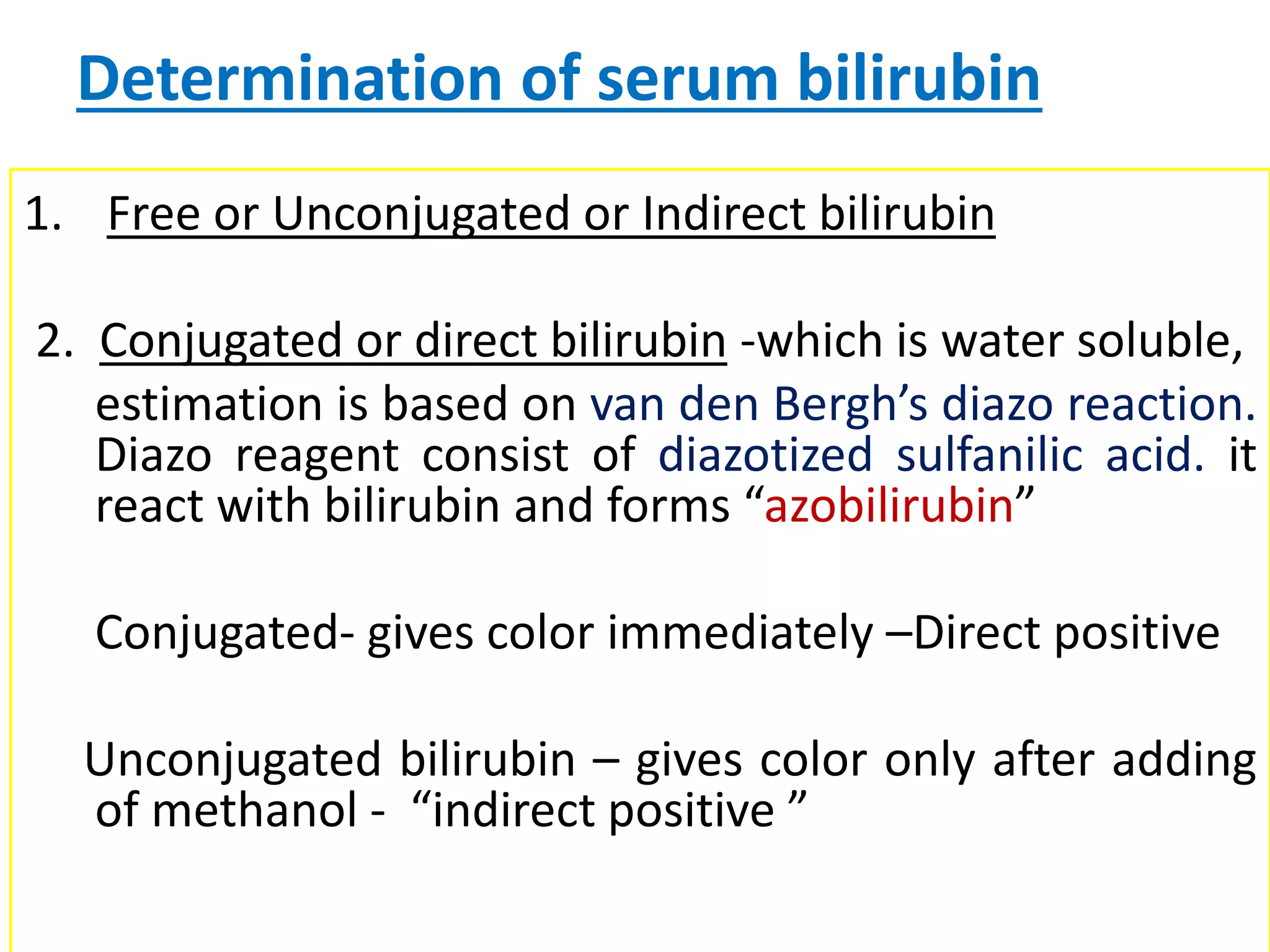 Determination of serum bilirubin
1. Free or Unconjugated or Indirect bilirubin
2. Conjugated or direct bilirubin -which is water soluble,
estimation is based on van den Bergh’s diazo reaction.
Diazo reagent consist of diazotized sulfanilic acid. it
react with bilirubin and forms “azobilirubin”
Conjugated- gives color immediately –Direct positive
Unconjugated bilirubin – gives color only after adding
of methanol - “indirect positive ”
 