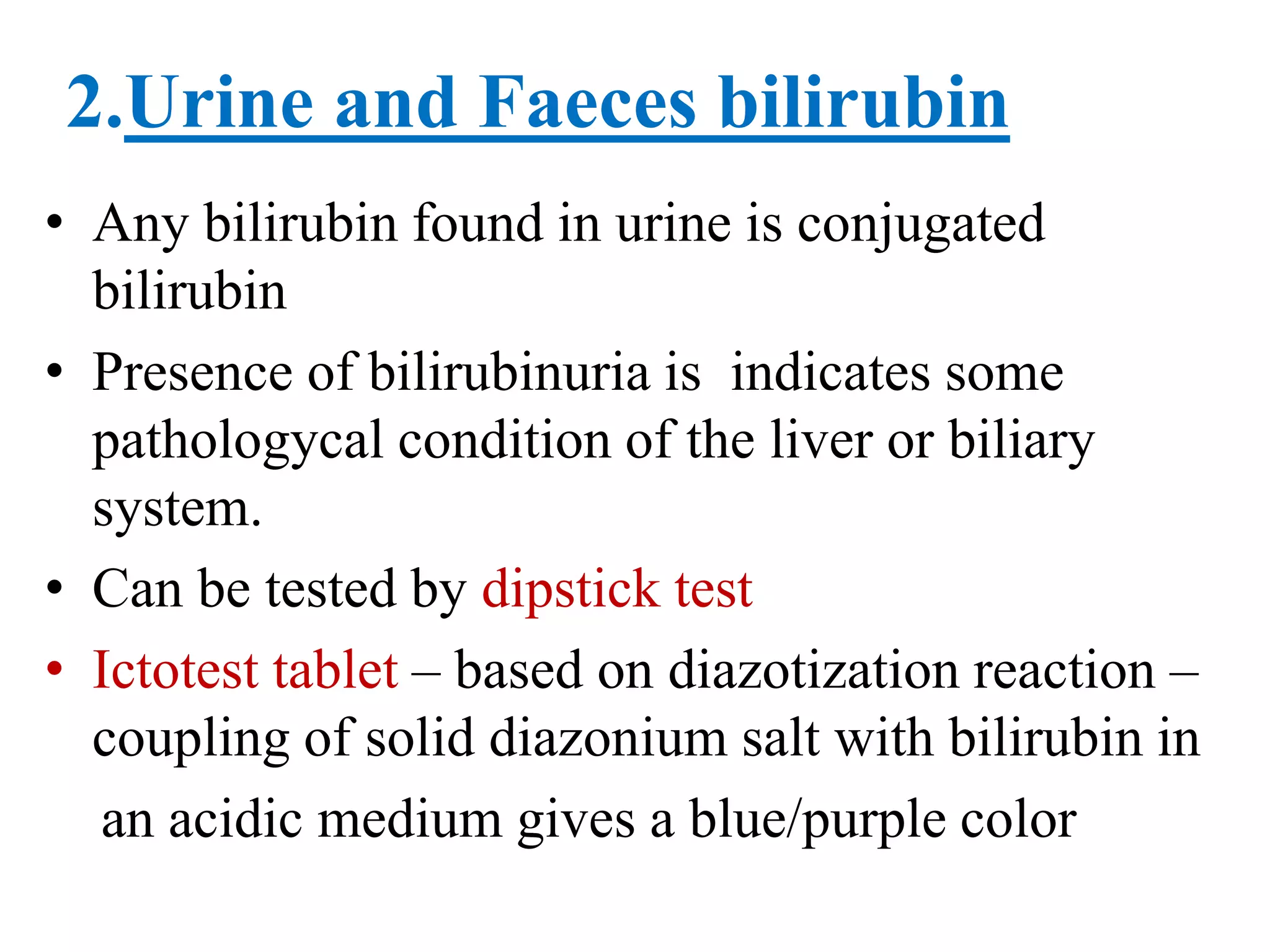 2.Urine and Faeces bilirubin
• Any bilirubin found in urine is conjugated
bilirubin
• Presence of bilirubinuria is indicates some
pathologycal condition of the liver or biliary
system.
• Can be tested by dipstick test
• Ictotest tablet – based on diazotization reaction –
coupling of solid diazonium salt with bilirubin in
an acidic medium gives a blue/purple color
 