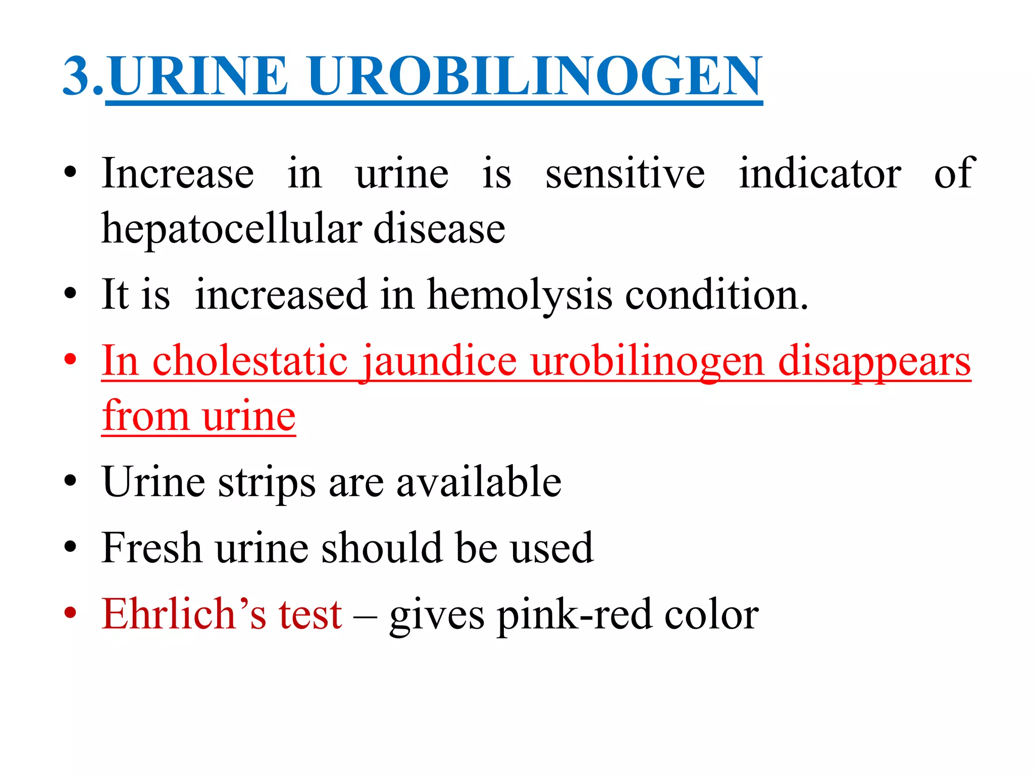 3.URINE UROBILINOGEN
• Increase in urine is sensitive indicator of
hepatocellular disease
• It is increased in hemolysis condition.
• In cholestatic jaundice urobilinogen disappears
from urine
• Urine strips are available
• Fresh urine should be used
• Ehrlich’s test – gives pink-red color
 
