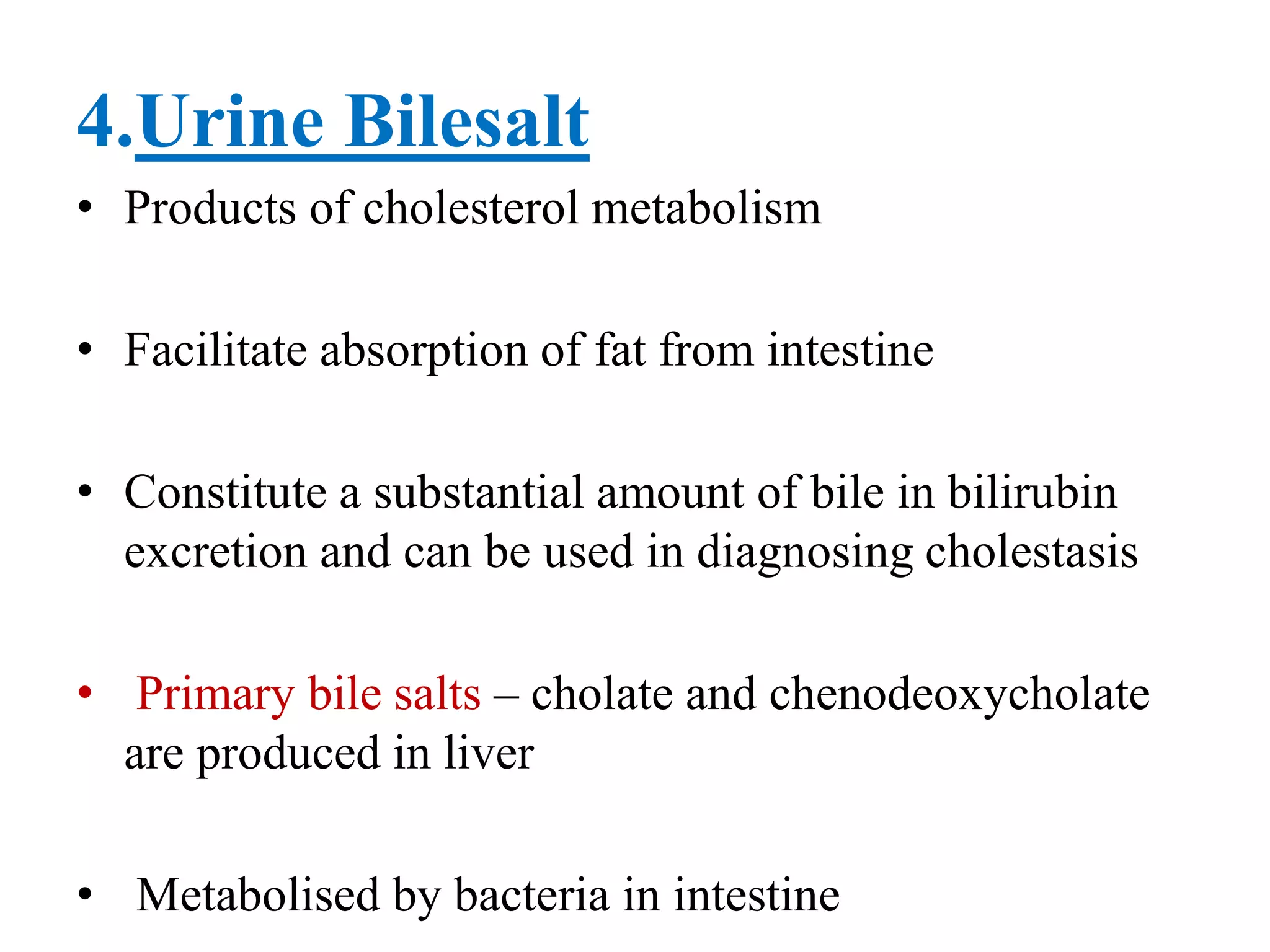 4.Urine Bilesalt
• Products of cholesterol metabolism
• Facilitate absorption of fat from intestine
• Constitute a substantial amount of bile in bilirubin
excretion and can be used in diagnosing cholestasis
• Primary bile salts – cholate and chenodeoxycholate
are produced in liver
• Metabolised by bacteria in intestine
 