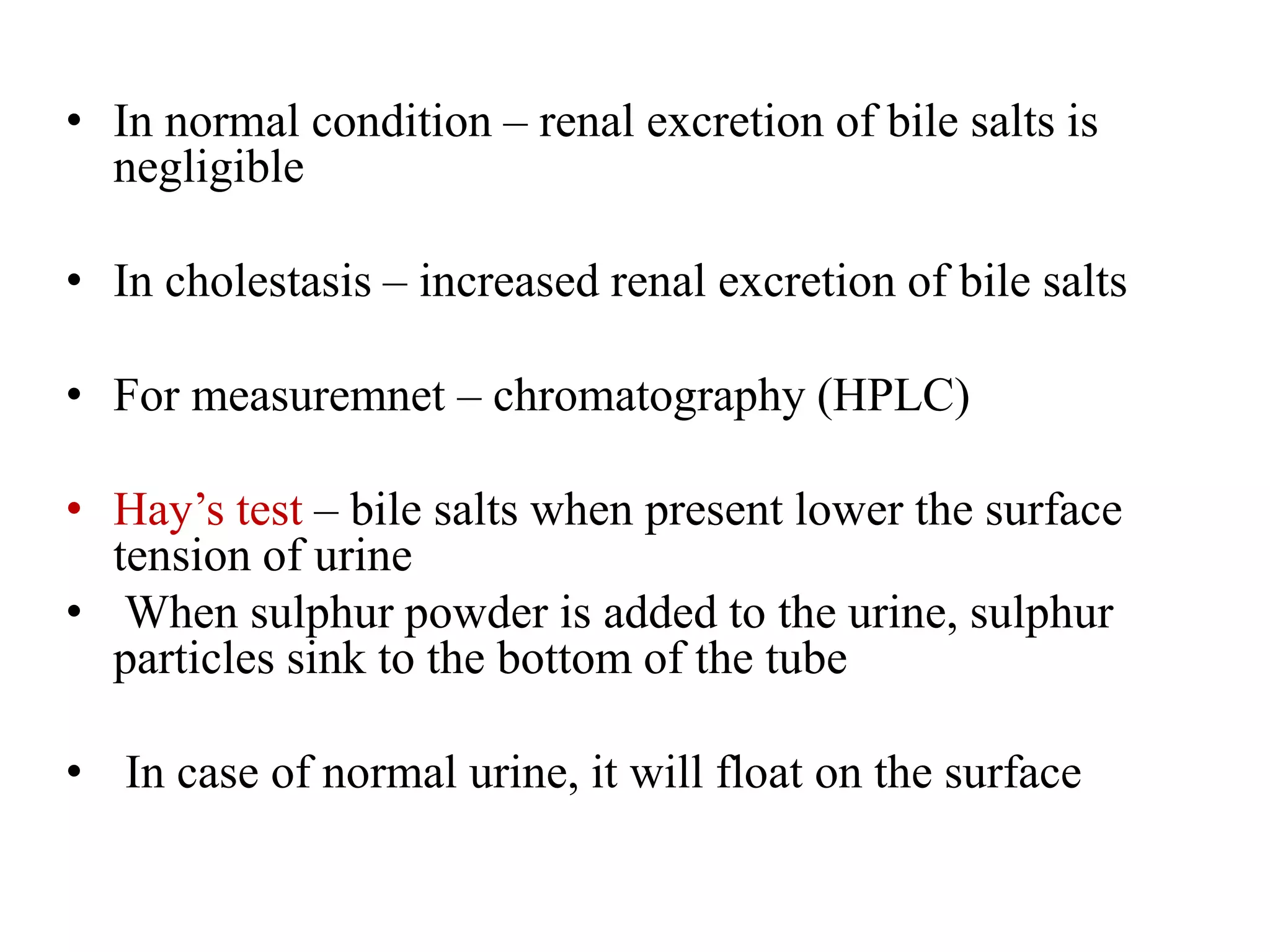 • In normal condition – renal excretion of bile salts is
negligible
• In cholestasis – increased renal excretion of bile salts
• For measuremnet – chromatography (HPLC)
• Hay’s test – bile salts when present lower the surface
tension of urine
• When sulphur powder is added to the urine, sulphur
particles sink to the bottom of the tube
• In case of normal urine, it will float on the surface
 
