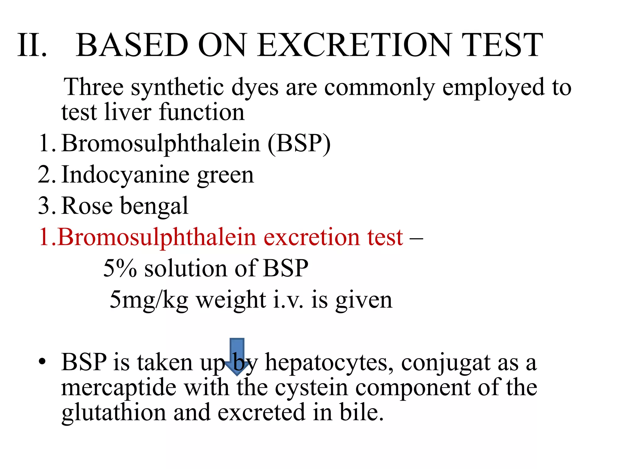 II. BASED ON EXCRETION TEST
Three synthetic dyes are commonly employed to
test liver function
1.Bromosulphthalein (BSP)
2.Indocyanine green
3.Rose bengal
1.Bromosulphthalein excretion test –
5% solution of BSP
5mg/kg weight i.v. is given
• BSP is taken up by hepatocytes, conjugat as a
mercaptide with the cystein component of the
glutathion and excreted in bile.
 