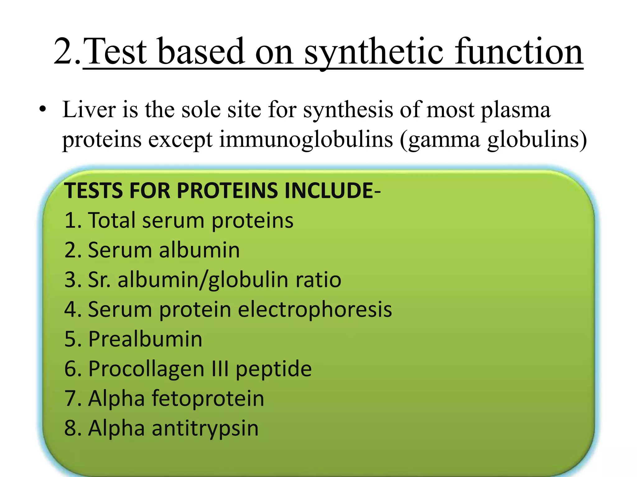 • Liver is the sole site for synthesis of most plasma
proteins except immunoglobulins (gamma globulins)
2.Test based on synthetic function
TESTS FOR PROTEINS INCLUDE-
1. Total serum proteins
2. Serum albumin
3. Sr. albumin/globulin ratio
4. Serum protein electrophoresis
5. Prealbumin
6. Procollagen III peptide
7. Alpha fetoprotein
8. Alpha antitrypsin
 