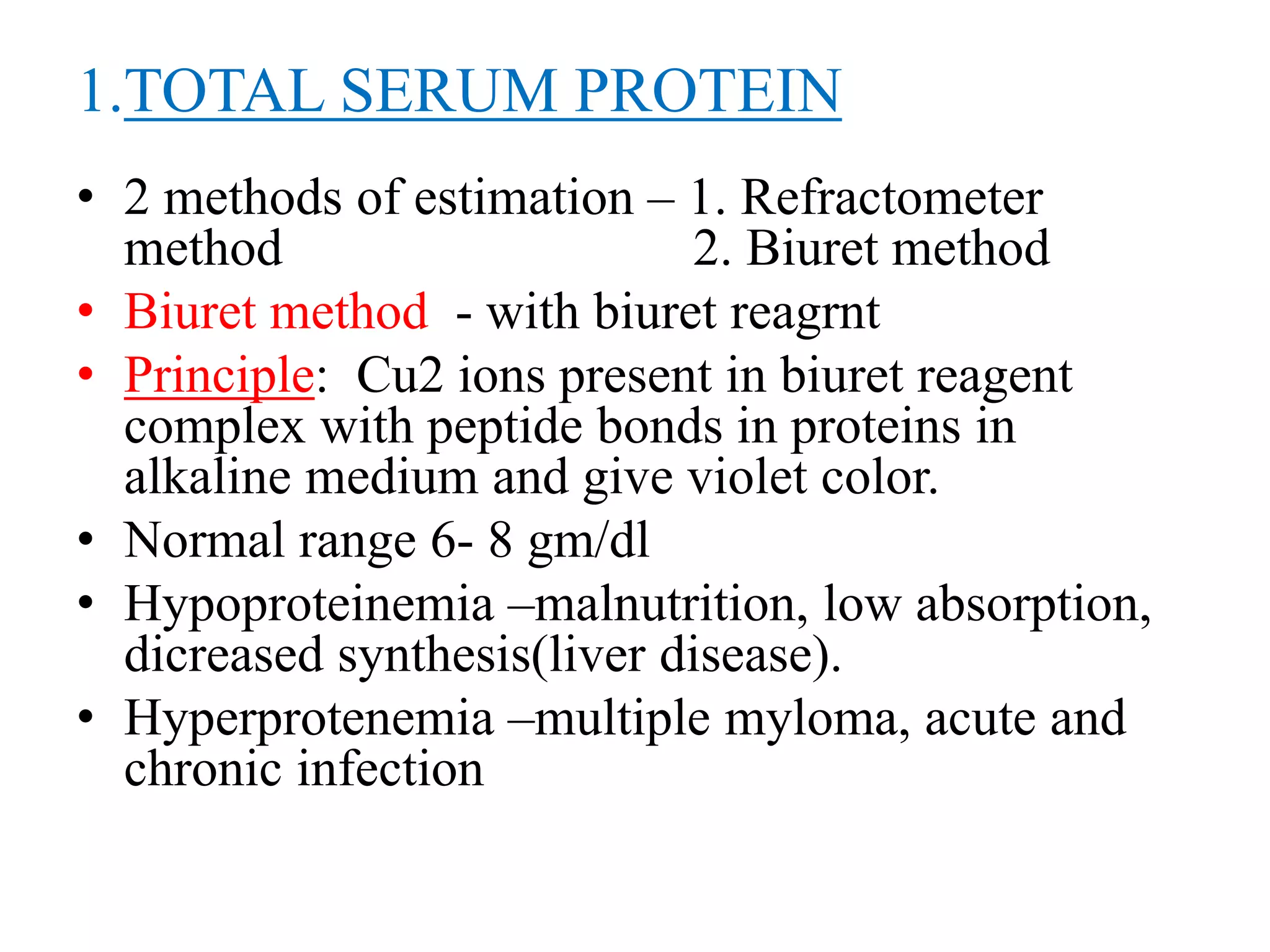 1.TOTAL SERUM PROTEIN
• 2 methods of estimation – 1. Refractometer
method 2. Biuret method
• Biuret method - with biuret reagrnt
• Principle: Cu2 ions present in biuret reagent
complex with peptide bonds in proteins in
alkaline medium and give violet color.
• Normal range 6- 8 gm/dl
• Hypoproteinemia –malnutrition, low absorption,
dicreased synthesis(liver disease).
• Hyperprotenemia –multiple myloma, acute and
chronic infection
 