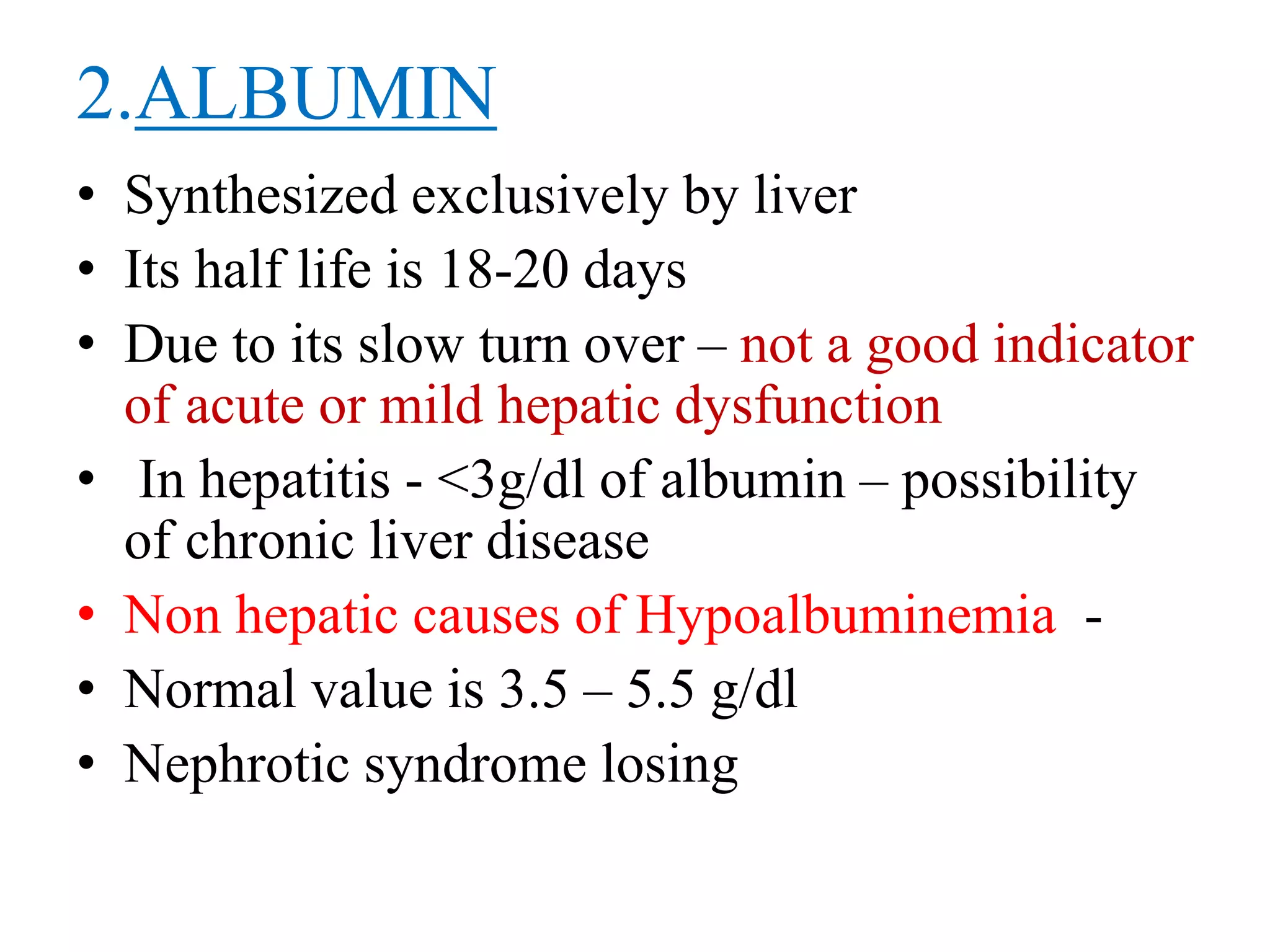2.ALBUMIN
• Synthesized exclusively by liver
• Its half life is 18-20 days
• Due to its slow turn over – not a good indicator
of acute or mild hepatic dysfunction
• In hepatitis - <3g/dl of albumin – possibility
of chronic liver disease
• Non hepatic causes of Hypoalbuminemia -
• Normal value is 3.5 – 5.5 g/dl
• Nephrotic syndrome losing
 