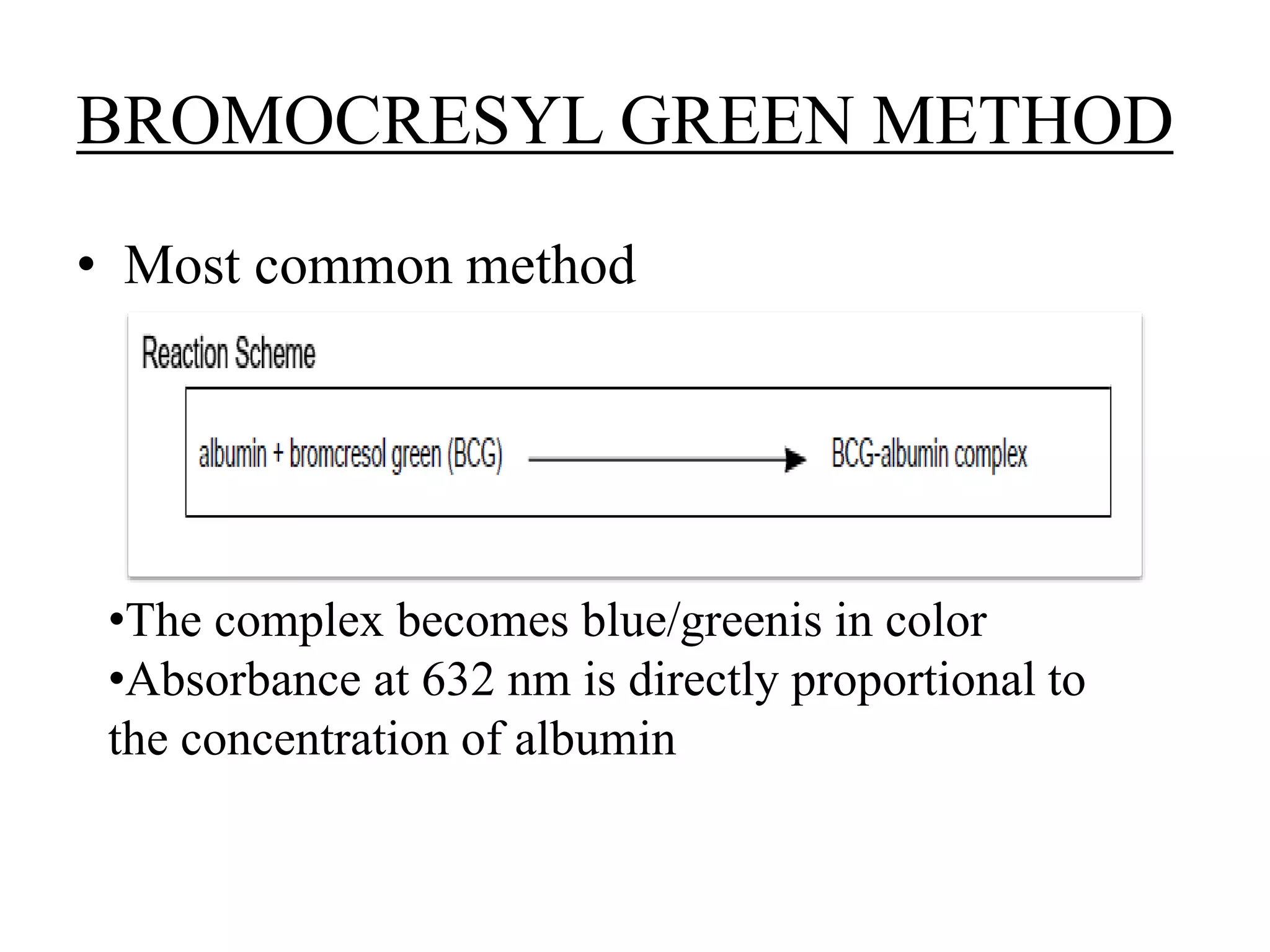 BROMOCRESYL GREEN METHOD
• Most common method
•The complex becomes blue/greenis in color
•Absorbance at 632 nm is directly proportional to
the concentration of albumin
 