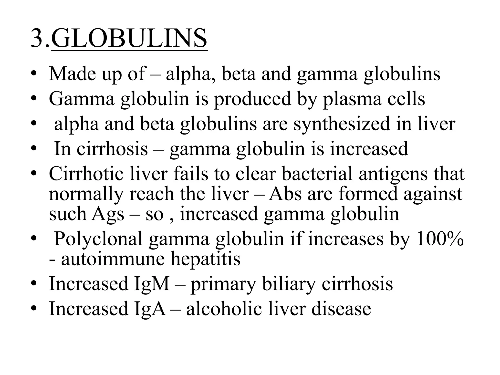 3.GLOBULINS
• Made up of – alpha, beta and gamma globulins
• Gamma globulin is produced by plasma cells
• alpha and beta globulins are synthesized in liver
• In cirrhosis – gamma globulin is increased
• Cirrhotic liver fails to clear bacterial antigens that
normally reach the liver – Abs are formed against
such Ags – so , increased gamma globulin
• Polyclonal gamma globulin if increases by 100%
- autoimmune hepatitis
• Increased IgM – primary biliary cirrhosis
• Increased IgA – alcoholic liver disease
 