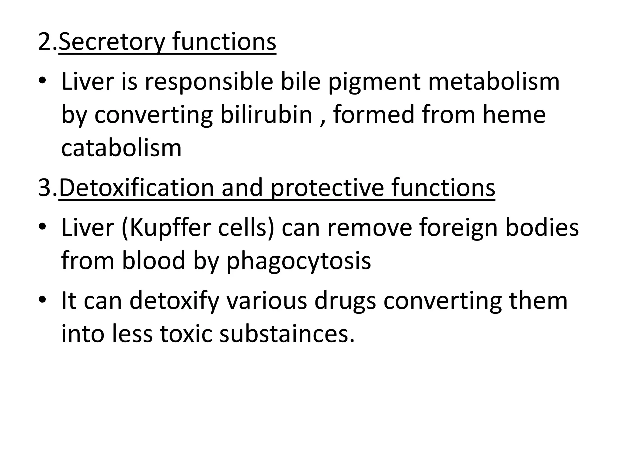 2.Secretory functions
• Liver is responsible bile pigment metabolism
by converting bilirubin , formed from heme
catabolism
3.Detoxification and protective functions
• Liver (Kupffer cells) can remove foreign bodies
from blood by phagocytosis
• It can detoxify various drugs converting them
into less toxic substainces.
 