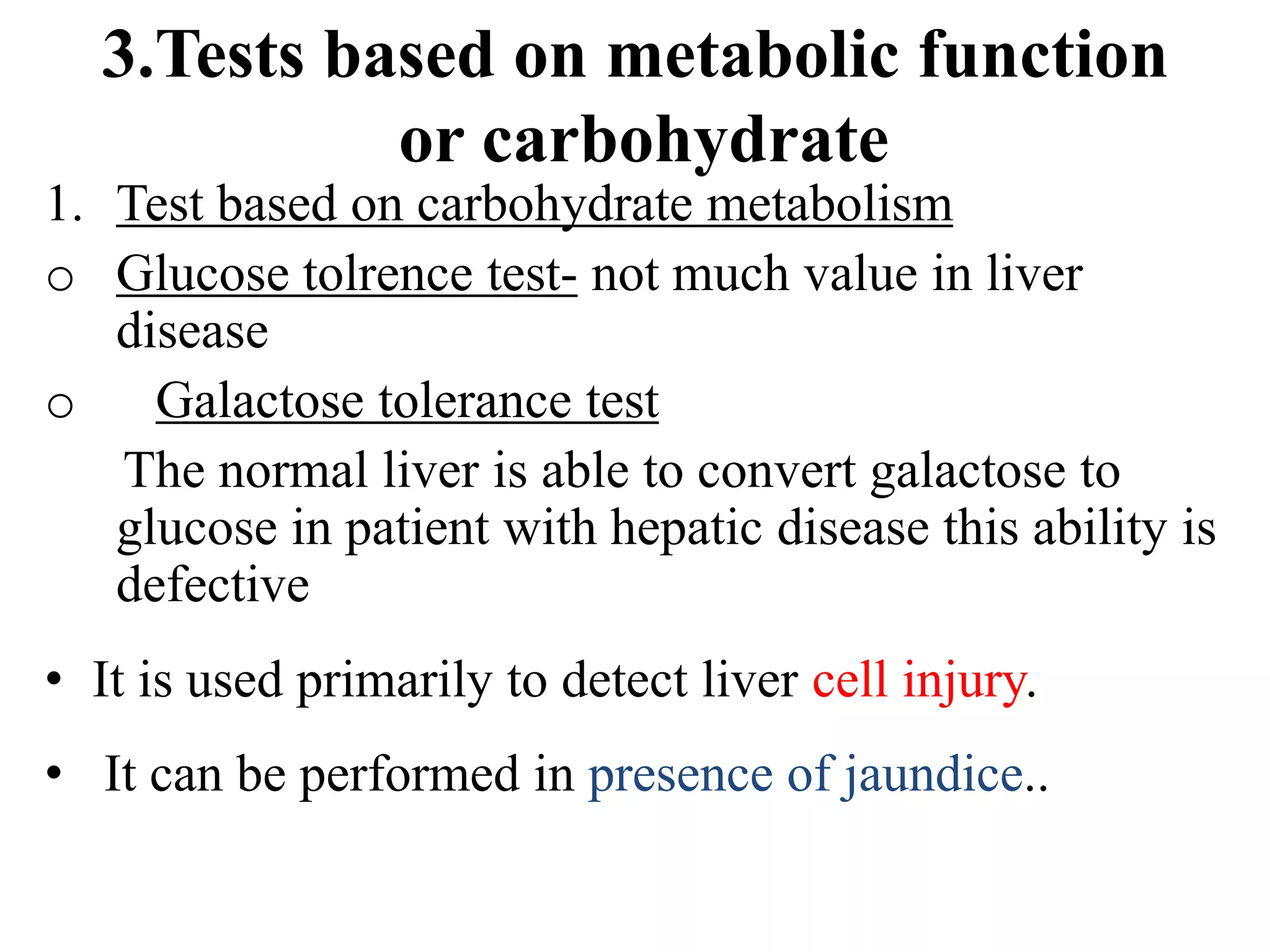 3.Tests based on metabolic function
or carbohydrate
1. Test based on carbohydrate metabolism
o Glucose tolrence test- not much value in liver
disease
o Galactose tolerance test
The normal liver is able to convert galactose to
glucose in patient with hepatic disease this ability is
defective
• It is used primarily to detect liver cell injury.
• It can be performed in presence of jaundice..
 