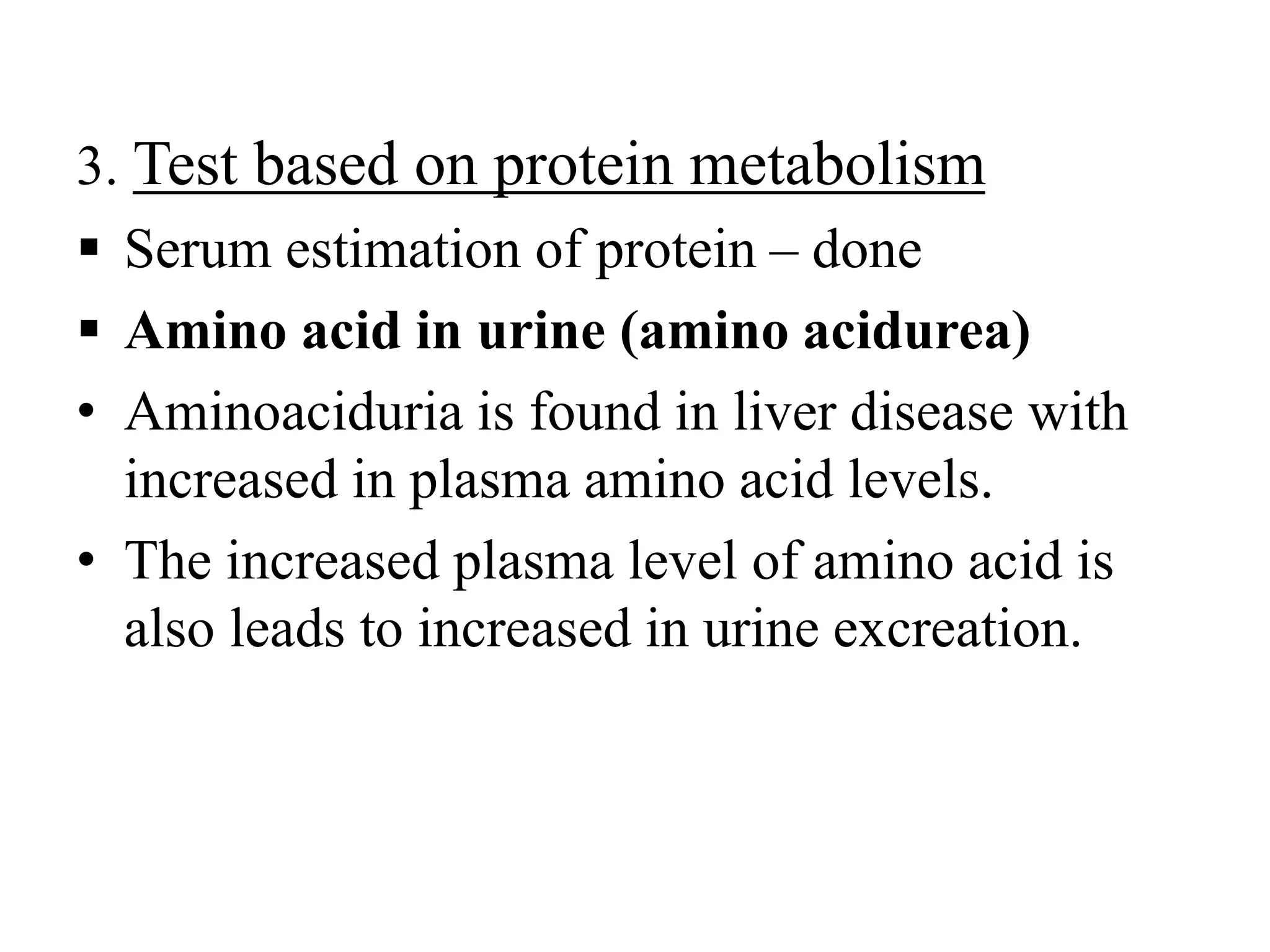 3. Test based on protein metabolism
 Serum estimation of protein – done
 Amino acid in urine (amino acidurea)
• Aminoaciduria is found in liver disease with
increased in plasma amino acid levels.
• The increased plasma level of amino acid is
also leads to increased in urine excreation.
 