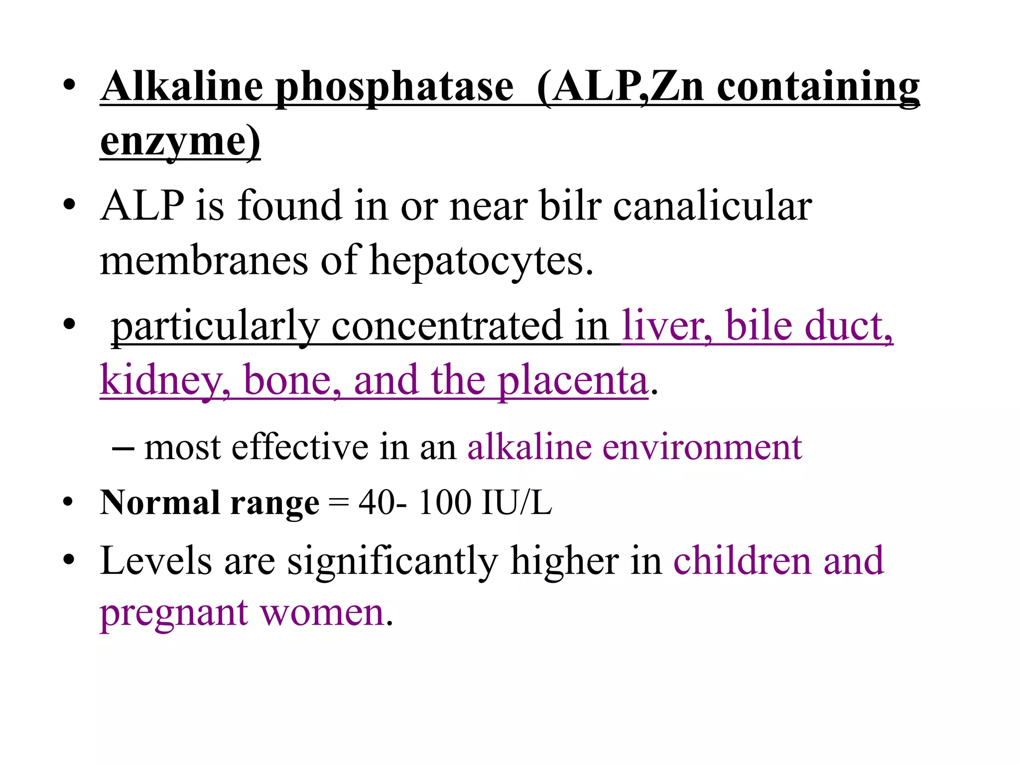 • Alkaline phosphatase (ALP,Zn containing
enzyme)
• ALP is found in or near bilr canalicular
membranes of hepatocytes.
• particularly concentrated in liver, bile duct,
kidney, bone, and the placenta.
– most effective in an alkaline environment
• Normal range = 40- 100 IU/L
• Levels are significantly higher in children and
pregnant women.
 