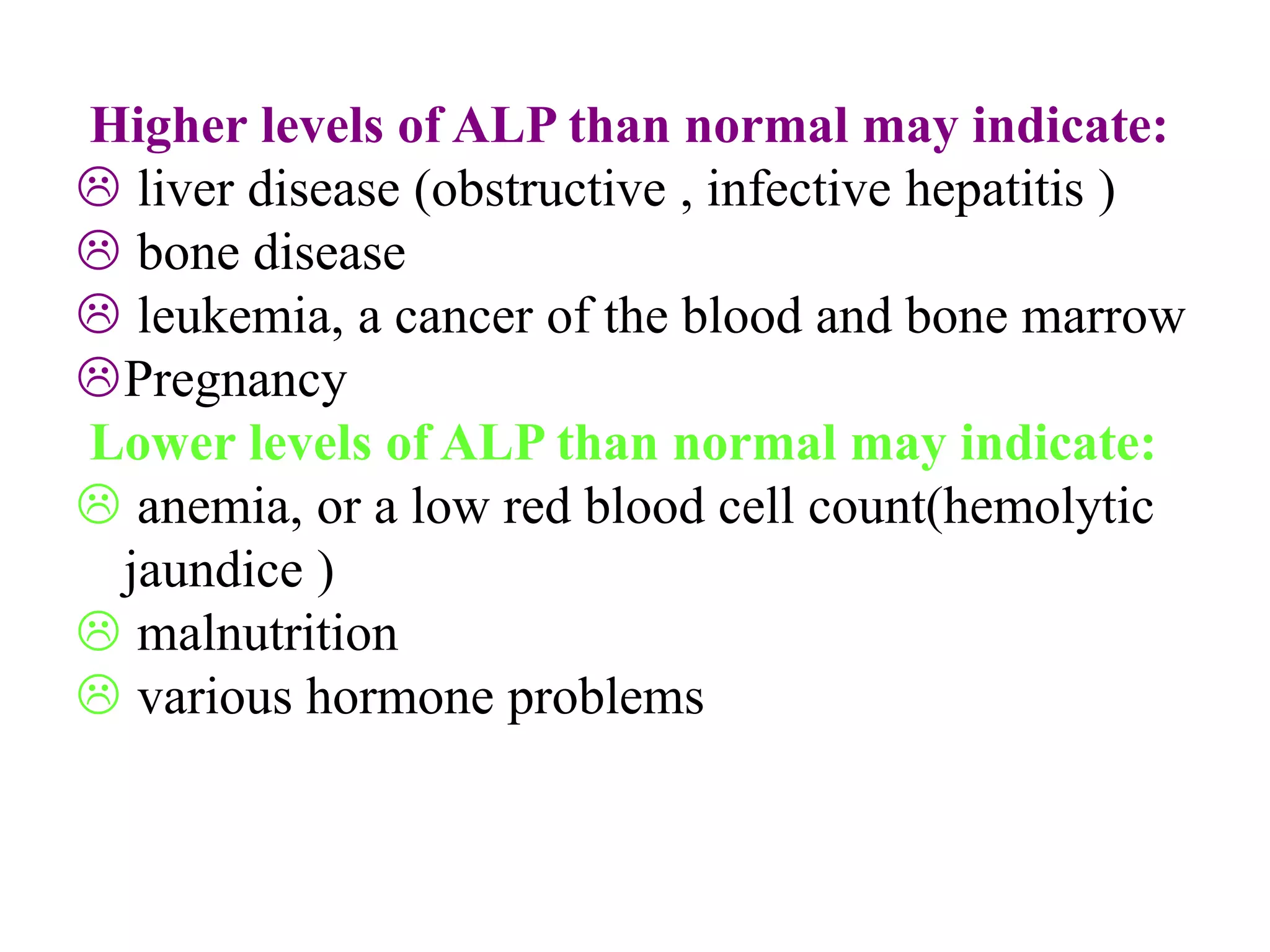 Higher levels of ALP than normal may indicate:
 liver disease (obstructive , infective hepatitis )
 bone disease
 leukemia, a cancer of the blood and bone marrow
Pregnancy
Lower levels of ALP than normal may indicate:
 anemia, or a low red blood cell count(hemolytic
jaundice )
 malnutrition
 various hormone problems
 
