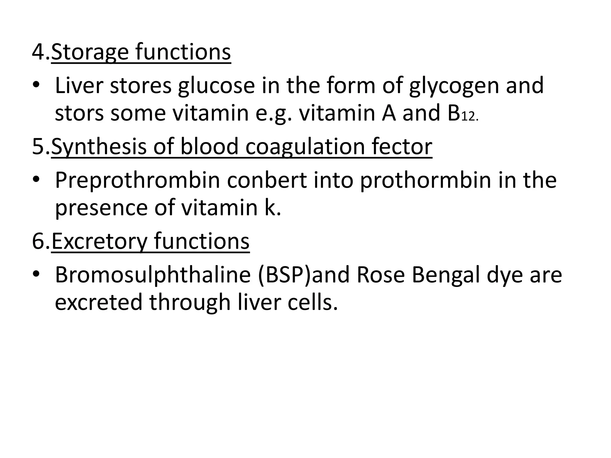 4.Storage functions
• Liver stores glucose in the form of glycogen and
stors some vitamin e.g. vitamin A and B12.
5.Synthesis of blood coagulation fector
• Preprothrombin conbert into prothormbin in the
presence of vitamin k.
6.Excretory functions
• Bromosulphthaline (BSP)and Rose Bengal dye are
excreted through liver cells.
 