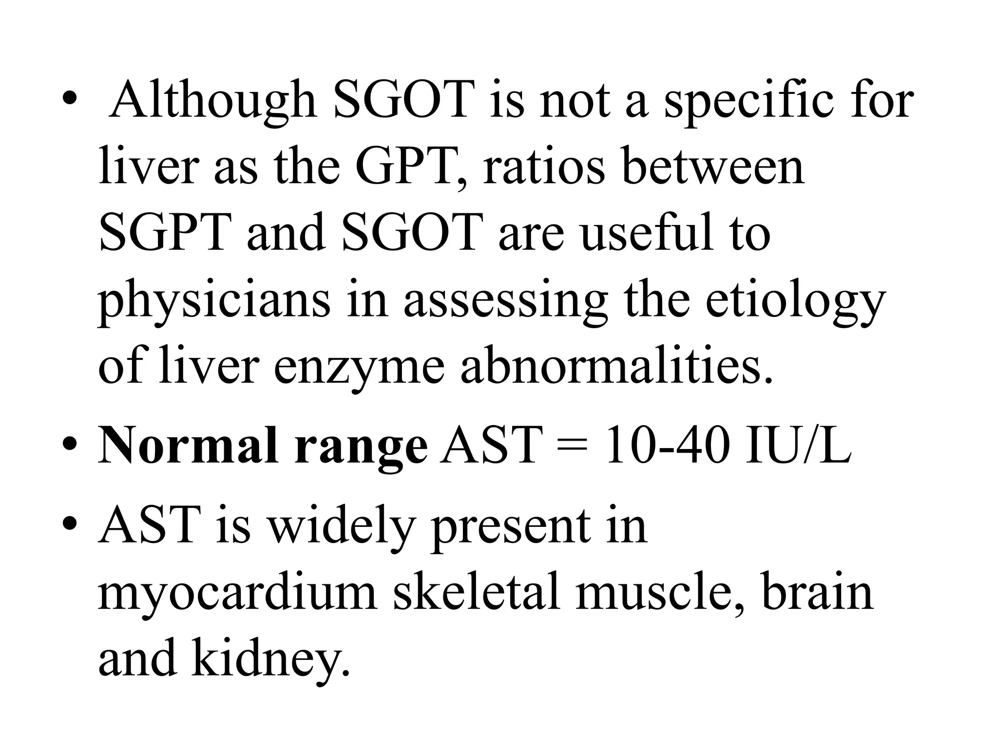 • Although SGOT is not a specific for
liver as the GPT, ratios between
SGPT and SGOT are useful to
physicians in assessing the etiology
of liver enzyme abnormalities.
• Normal range AST = 10-40 IU/L
• AST is widely present in
myocardium skeletal muscle, brain
and kidney.
 