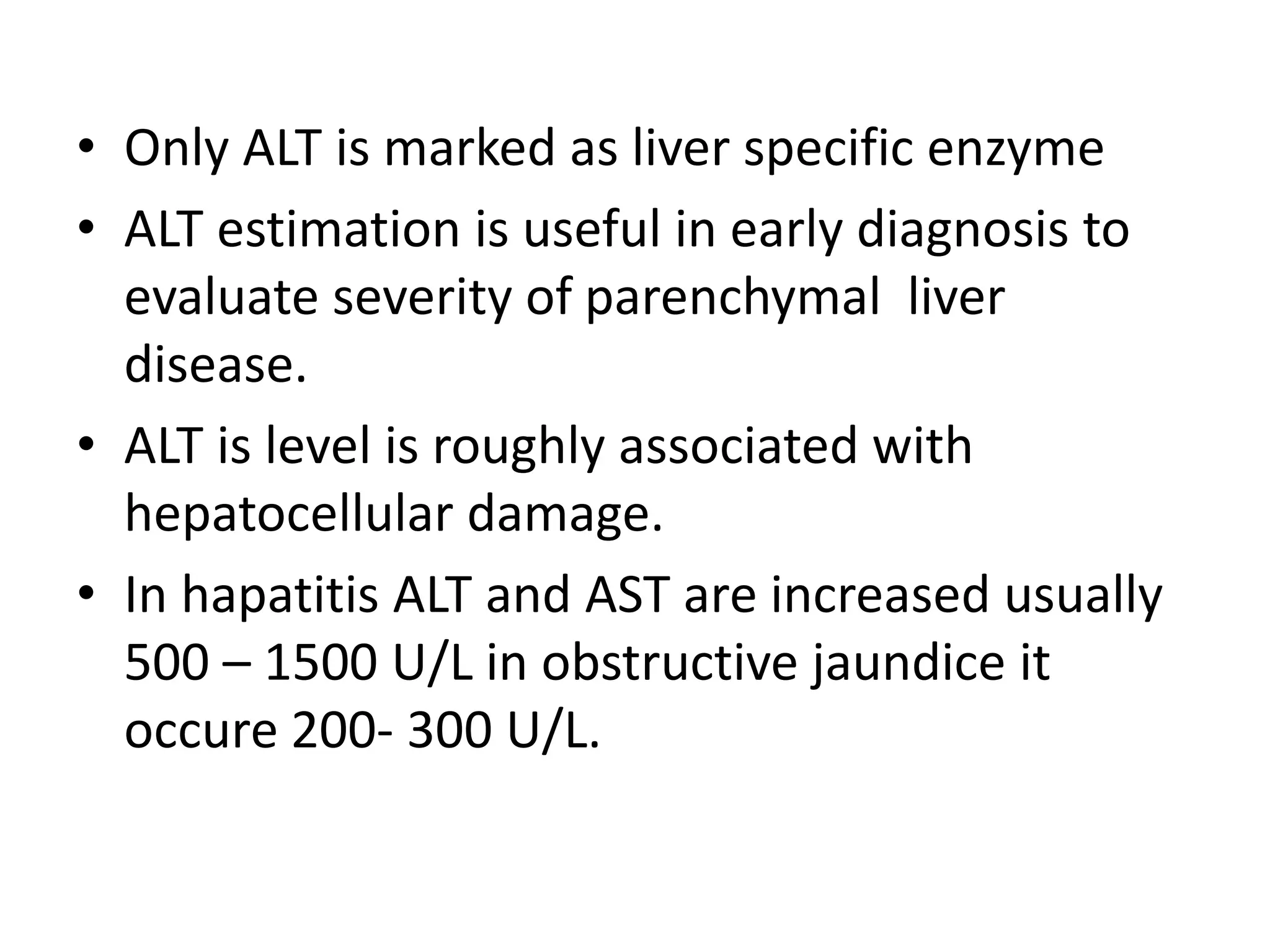 • Only ALT is marked as liver specific enzyme
• ALT estimation is useful in early diagnosis to
evaluate severity of parenchymal liver
disease.
• ALT is level is roughly associated with
hepatocellular damage.
• In hapatitis ALT and AST are increased usually
500 – 1500 U/L in obstructive jaundice it
occure 200- 300 U/L.
 