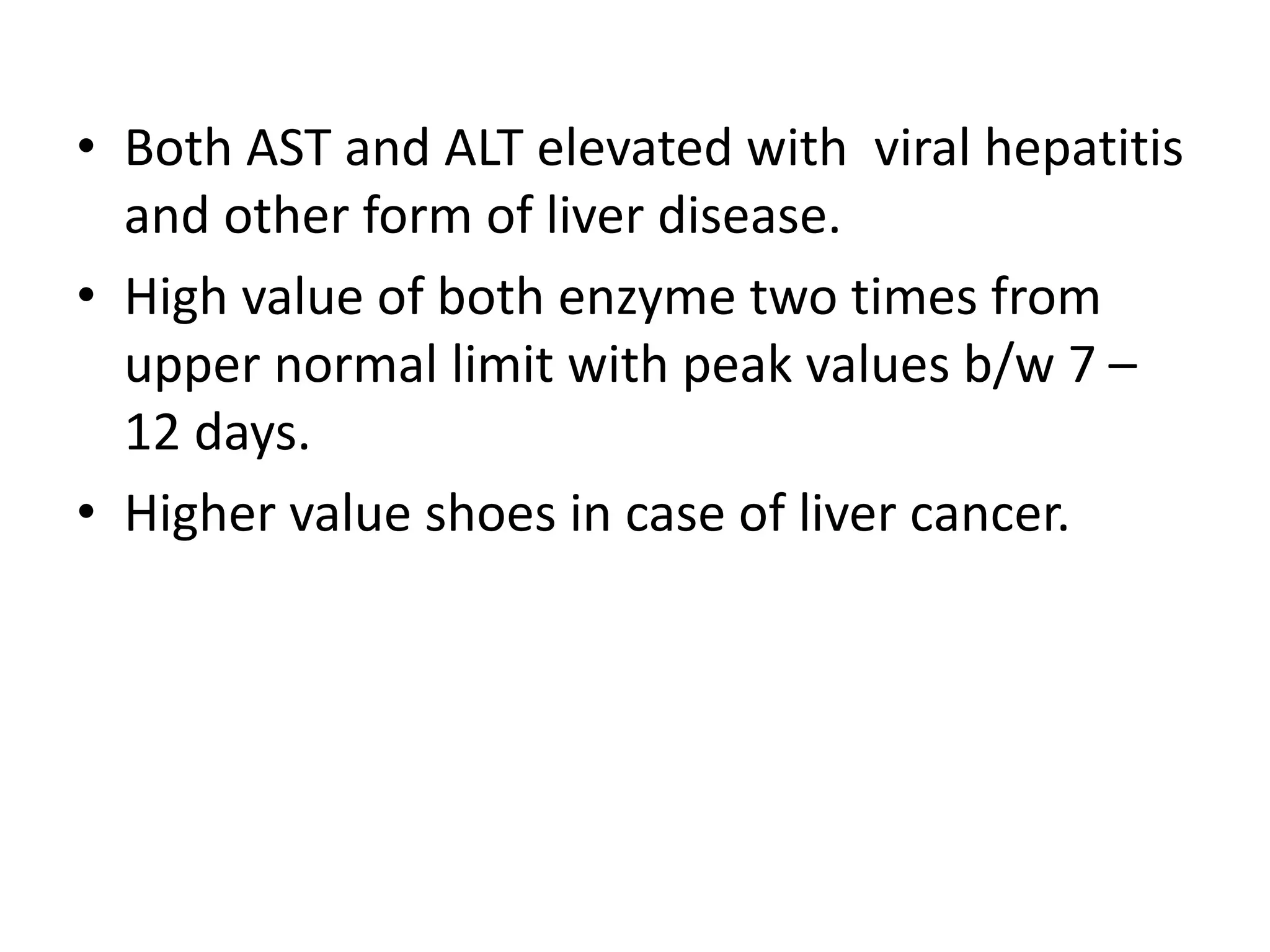 • Both AST and ALT elevated with viral hepatitis
and other form of liver disease.
• High value of both enzyme two times from
upper normal limit with peak values b/w 7 –
12 days.
• Higher value shoes in case of liver cancer.
 