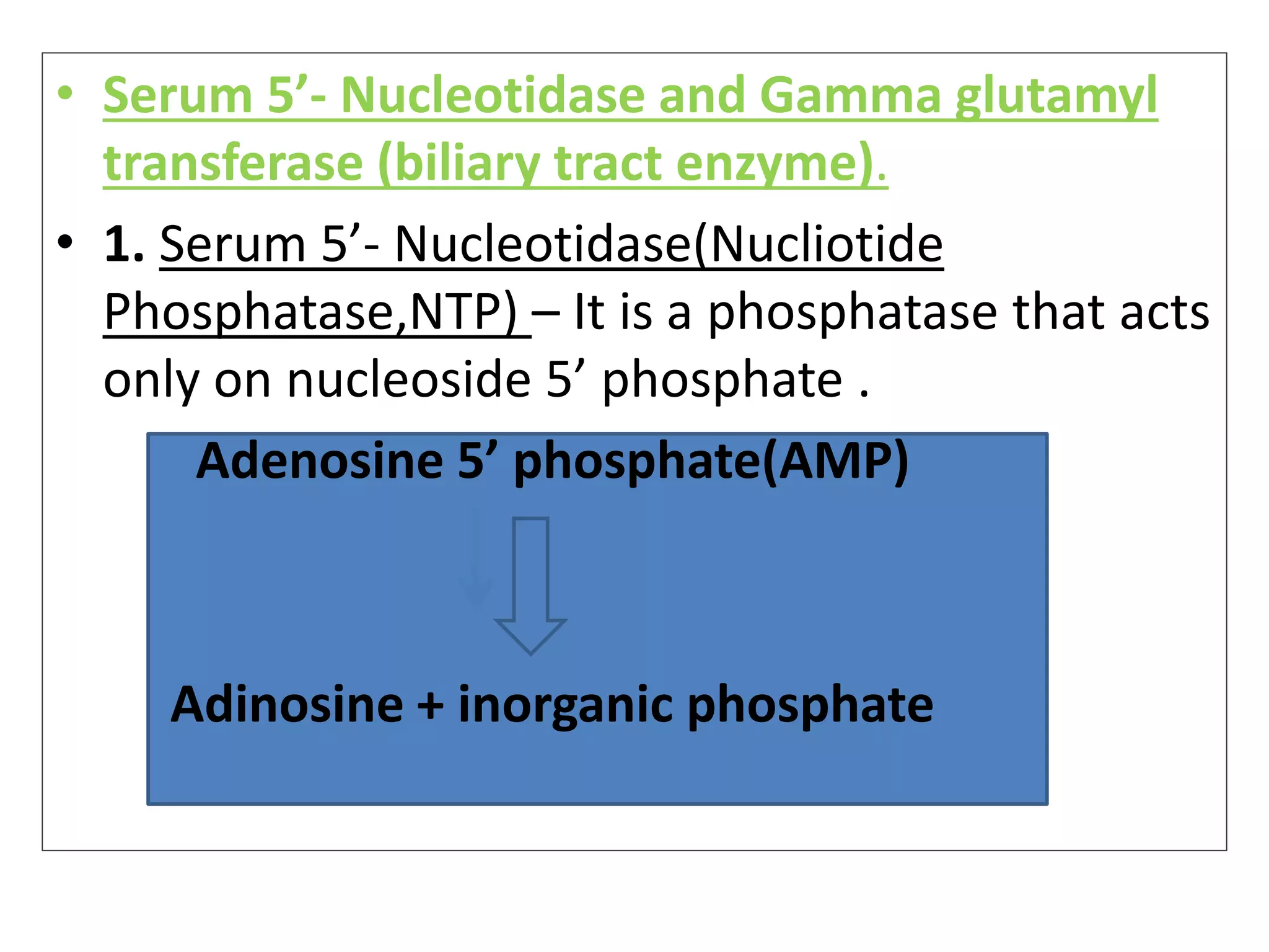 • Serum 5’- Nucleotidase and Gamma glutamyl
transferase (biliary tract enzyme).
• 1. Serum 5’- Nucleotidase(Nucliotide
Phosphatase,NTP) – It is a phosphatase that acts
only on nucleoside 5’ phosphate .
Adenosine 5’ phosphate(AMP)
Adinosine + inorganic phosphate
 