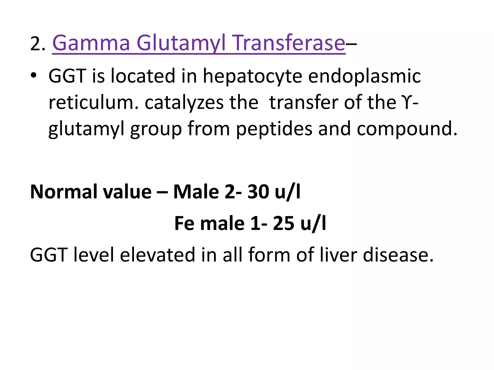 2. Gamma Glutamyl Transferase–
• GGT is located in hepatocyte endoplasmic
reticulum. catalyzes the transfer of the ϒ-
glutamyl group from peptides and compound.
Normal value – Male 2- 30 u/l
Fe male 1- 25 u/l
GGT level elevated in all form of liver disease.
 