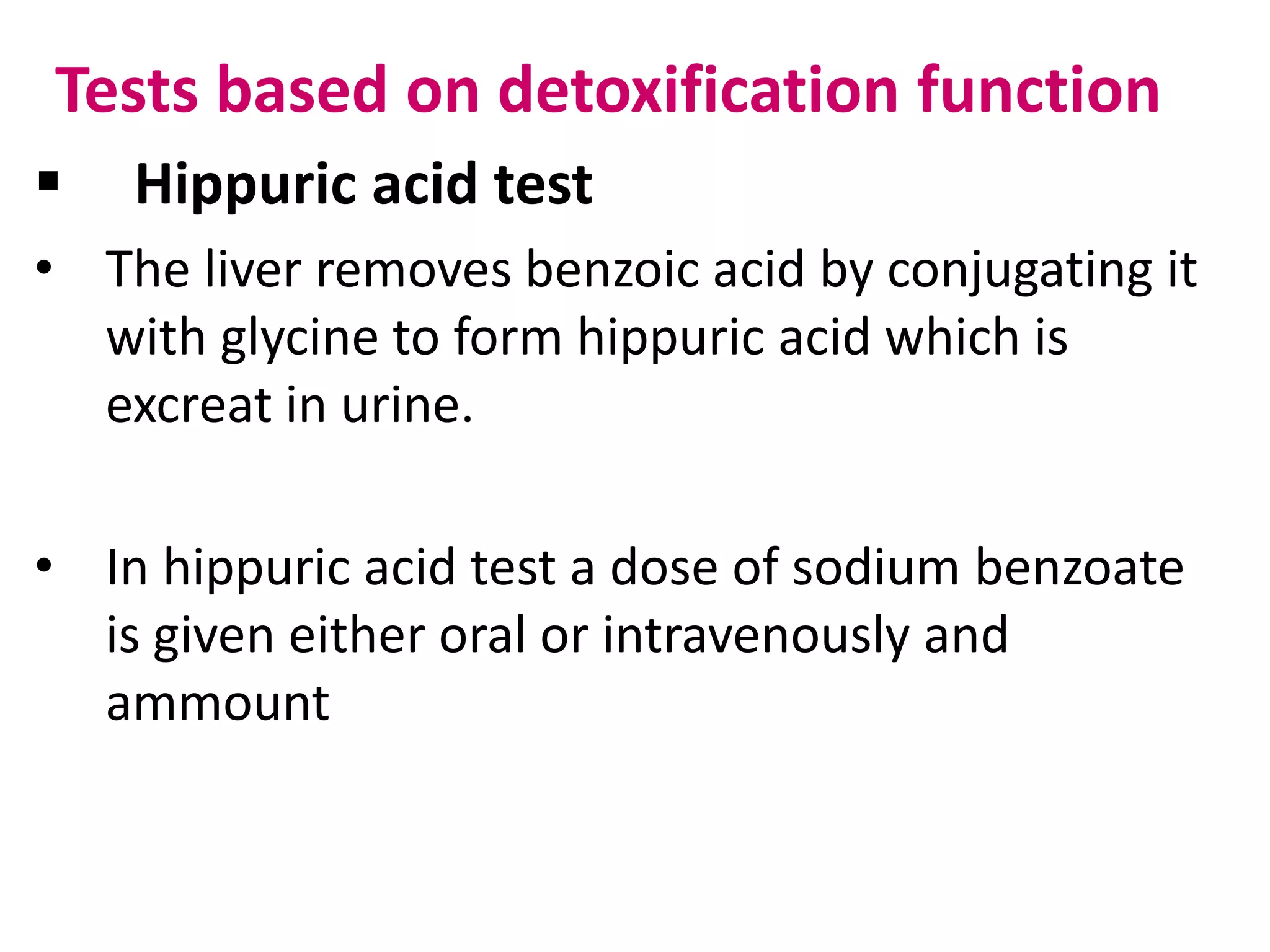 Tests based on detoxification function
 Hippuric acid test
• The liver removes benzoic acid by conjugating it
with glycine to form hippuric acid which is
excreat in urine.
• In hippuric acid test a dose of sodium benzoate
is given either oral or intravenously and
ammount
 