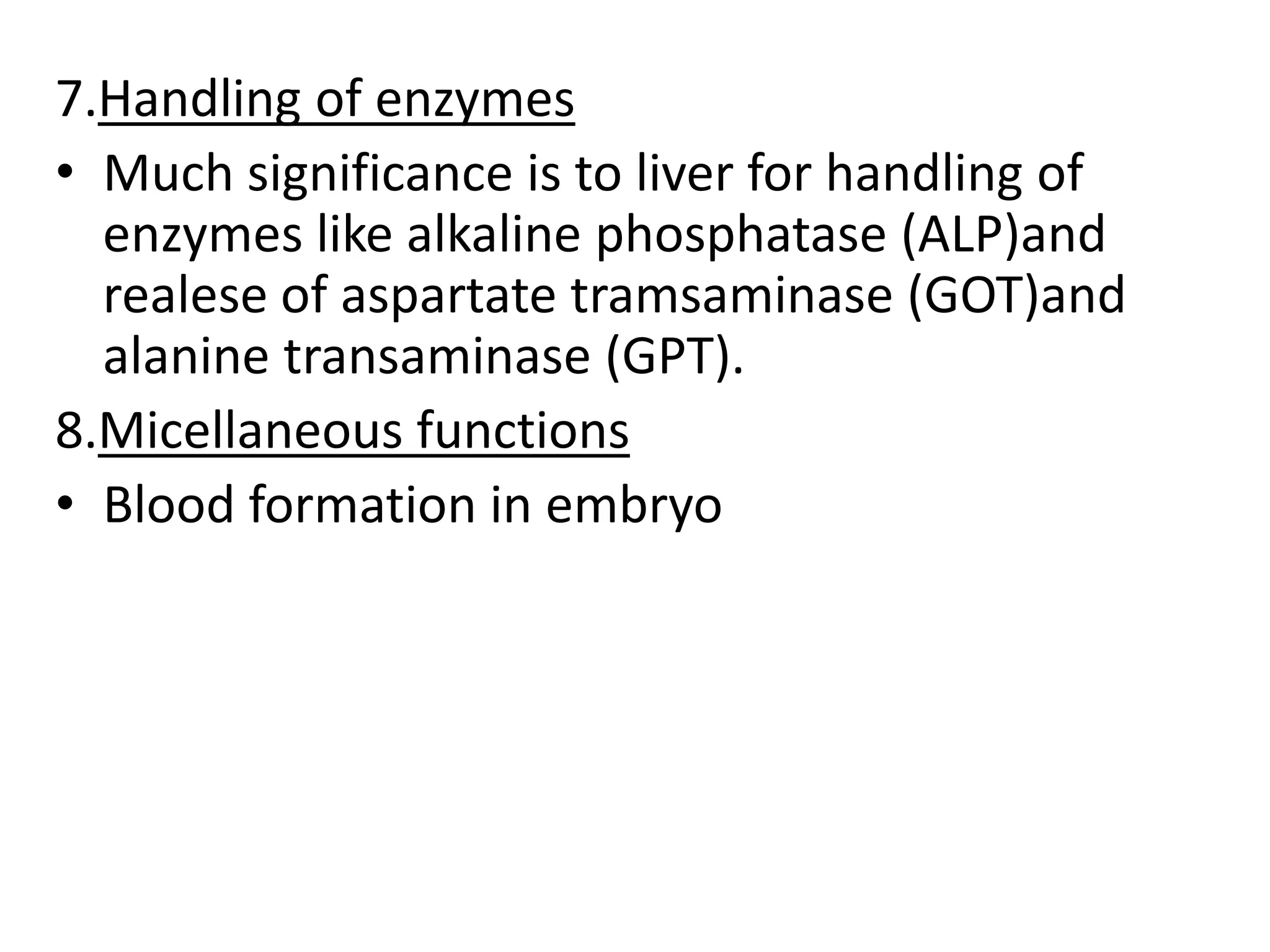 7.Handling of enzymes
• Much significance is to liver for handling of
enzymes like alkaline phosphatase (ALP)and
realese of aspartate tramsaminase (GOT)and
alanine transaminase (GPT).
8.Micellaneous functions
• Blood formation in embryo
 