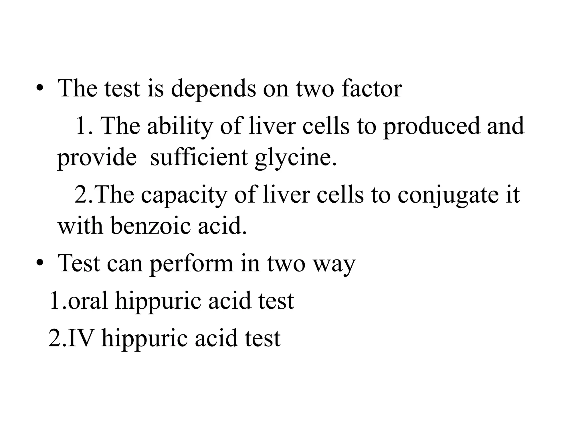 • The test is depends on two factor
1. The ability of liver cells to produced and
provide sufficient glycine.
2.The capacity of liver cells to conjugate it
with benzoic acid.
• Test can perform in two way
1.oral hippuric acid test
2.IV hippuric acid test
 