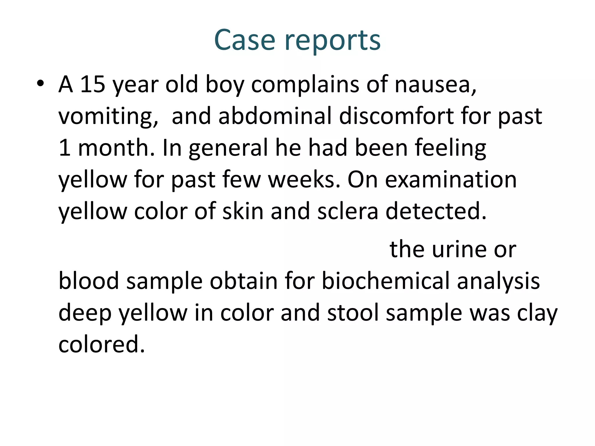 Case reports
• A 15 year old boy complains of nausea,
vomiting, and abdominal discomfort for past
1 month. In general he had been feeling
yellow for past few weeks. On examination
yellow color of skin and sclera detected.
the urine or
blood sample obtain for biochemical analysis
deep yellow in color and stool sample was clay
colored.
 