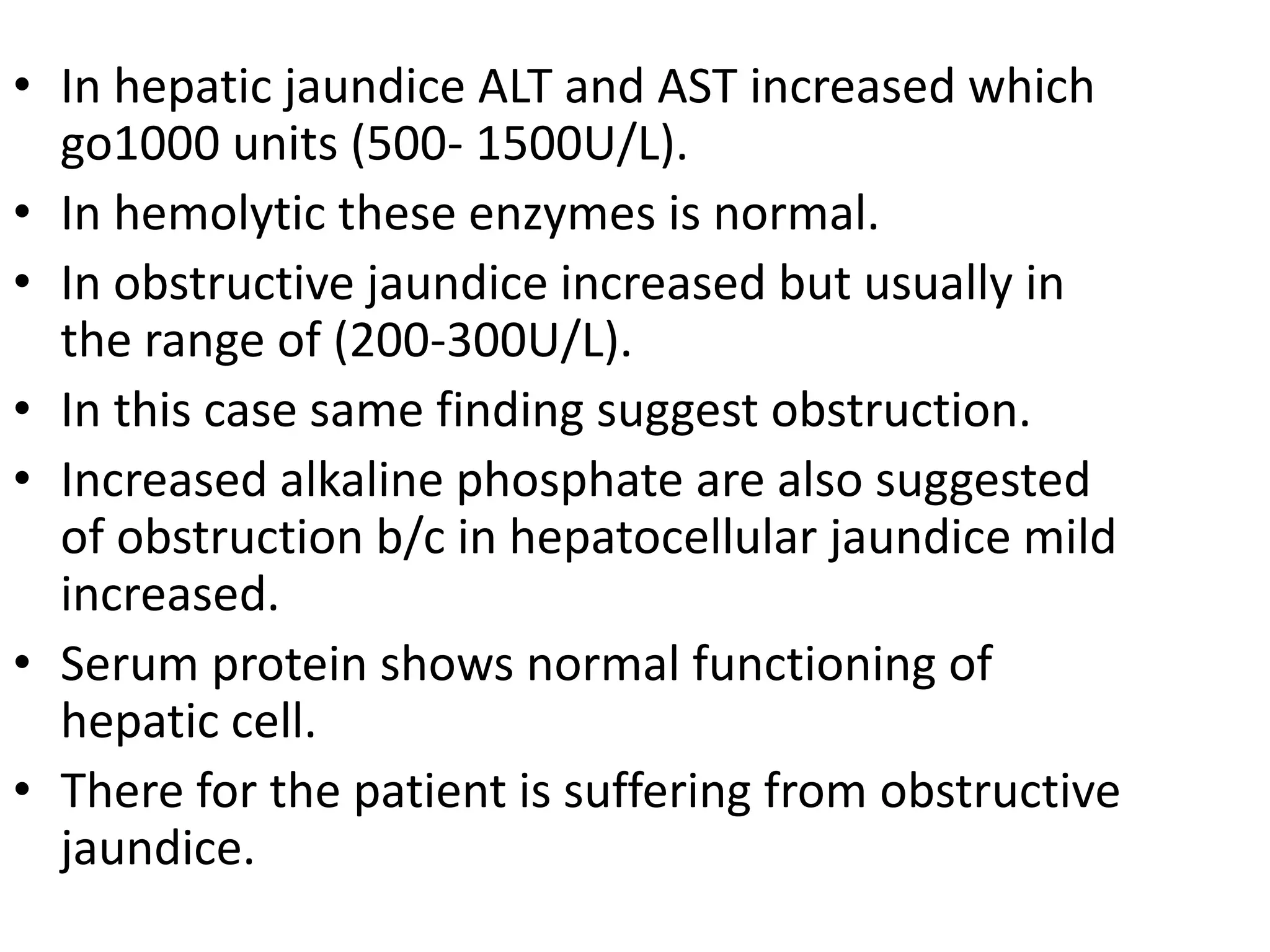 • In hepatic jaundice ALT and AST increased which
go1000 units (500- 1500U/L).
• In hemolytic these enzymes is normal.
• In obstructive jaundice increased but usually in
the range of (200-300U/L).
• In this case same finding suggest obstruction.
• Increased alkaline phosphate are also suggested
of obstruction b/c in hepatocellular jaundice mild
increased.
• Serum protein shows normal functioning of
hepatic cell.
• There for the patient is suffering from obstructive
jaundice.
 