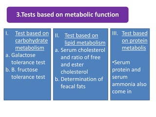 3.Tests based on metabolic function
I. Test based on
carbohydrate
metabolism
a. Galactose
tolerance test
b. B. fructose
tolerance test
II. Test based on
lipid metabolism
a. Serum cholesterol
and ratio of free
and ester
cholesterol
b. Determination of
feacal fats
III. Test based
on protein
metabolis
•Serum
protein and
serum
ammonia also
come in
 