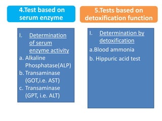 4.Test based on
serum enzyme
I. Determination
of serum
enzyme activity
a. Alkaline
Phosphatase(ALP)
b. Transaminase
(GOT,i.e. AST)
c. Transaminase
(GPT, i.e. ALT)
I. Determination by
detoxification
a.Blood ammonia
b. Hippuric acid test
5.Tests based on
detoxification function
 
