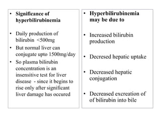 • Significance of
hyperbilirubinemia
• Daily production of
bilirubin <500mg
• But normal liver can
conjugate upto 1500mg/day
• So plasma bilirubin
concentration is an
insensitive test for liver
disease - since it begins to
rise only after significant
liver damage has occured
• Hyperbilirubinemia
may be due to
• Increased bilirubin
production
• Decresed hepatic uptake
• Decreased hepatic
conjugation
• Decreased excreation of
of bilirubin into bile
 