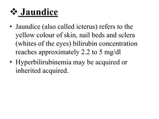 Jaundice
• Jaundice (also called icterus) refers to the
yellow colour of skin, nail beds and sclera
(whites of the eyes) bilirubin concentration
reaches approximately 2.2 to 5 mg/dl
• Hyperbilirubinemia may be acquired or
inherited acquired.
 