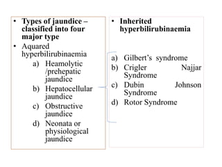 • Types of jaundice –
classified into four
major type
• Aquared
hyperbilirubinaemia
a) Heamolytic
/prehepatic
jaundice
b) Hepatocellular
jaundice
c) Obstructive
jaundice
d) Neonata or
physiological
jaundice
• Inherited
hyperbilirubinaemia
a) Gilbert’s syndrome
b) Crigler Najjar
Syndrome
c) Dubin Johnson
Syndrome
d) Rotor Syndrome
 