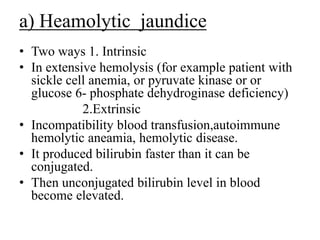 a) Heamolytic jaundice
• Two ways 1. Intrinsic
• In extensive hemolysis (for example patient with
sickle cell anemia, or pyruvate kinase or or
glucose 6- phosphate dehydroginase deficiency)
2.Extrinsic
• Incompatibility blood transfusion,autoimmune
hemolytic aneamia, hemolytic disease.
• It produced bilirubin faster than it can be
conjugated.
• Then unconjugated bilirubin level in blood
become elevated.
 