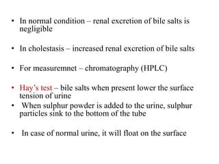 • In normal condition – renal excretion of bile salts is
negligible
• In cholestasis – increased renal excretion of bile salts
• For measuremnet – chromatography (HPLC)
• Hay’s test – bile salts when present lower the surface
tension of urine
• When sulphur powder is added to the urine, sulphur
particles sink to the bottom of the tube
• In case of normal urine, it will float on the surface
 