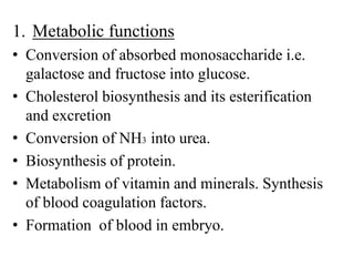 1. Metabolic functions
• Conversion of absorbed monosaccharide i.e.
galactose and fructose into glucose.
• Cholesterol biosynthesis and its esterification
and excretion
• Conversion of NH3 into urea.
• Biosynthesis of protein.
• Metabolism of vitamin and minerals. Synthesis
of blood coagulation factors.
• Formation of blood in embryo.
 