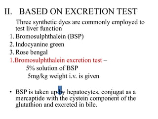 II. BASED ON EXCRETION TEST
Three synthetic dyes are commonly employed to
test liver function
1.Bromosulphthalein (BSP)
2.Indocyanine green
3.Rose bengal
1.Bromosulphthalein excretion test –
5% solution of BSP
5mg/kg weight i.v. is given
• BSP is taken up by hepatocytes, conjugat as a
mercaptide with the cystein component of the
glutathion and excreted in bile.
 