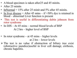 • A blood specimen is taken after25 and 45 minits.
• After 25 minits
• InNormal = 15% after 25 minit and 5% after 45 minits.
• In liver disease = After 45 mins – if >50% dye is retained in
blood – abnormal Liver function is present
• This test is useful in differentiating dubin johnson from
rotor syndrome
• In DJS – At 45 mins – normal blood levels of BSP
At 2 hrs – higher level of BSP
• In rotor syndrome – at 45 mins – higher levels
at 2 hrs – lower levels
 The test is no value if obstruction of biliary tree exist
(obstructive jaundice)useful in liver cell damagr, cirrhosis,
chronic hapetitis.
 