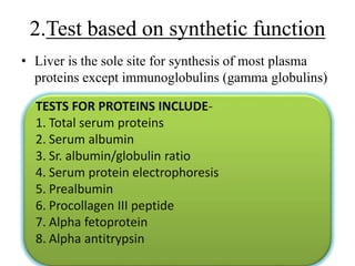 • Liver is the sole site for synthesis of most plasma
proteins except immunoglobulins (gamma globulins)
2.Test based on synthetic function
TESTS FOR PROTEINS INCLUDE-
1. Total serum proteins
2. Serum albumin
3. Sr. albumin/globulin ratio
4. Serum protein electrophoresis
5. Prealbumin
6. Procollagen III peptide
7. Alpha fetoprotein
8. Alpha antitrypsin
 