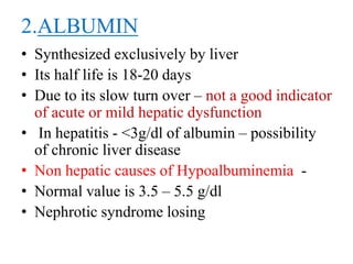 2.ALBUMIN
• Synthesized exclusively by liver
• Its half life is 18-20 days
• Due to its slow turn over – not a good indicator
of acute or mild hepatic dysfunction
• In hepatitis - <3g/dl of albumin – possibility
of chronic liver disease
• Non hepatic causes of Hypoalbuminemia -
• Normal value is 3.5 – 5.5 g/dl
• Nephrotic syndrome losing
 