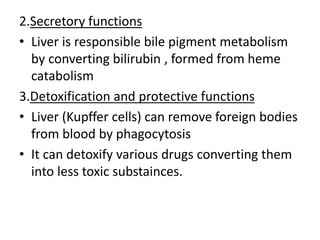 2.Secretory functions
• Liver is responsible bile pigment metabolism
by converting bilirubin , formed from heme
catabolism
3.Detoxification and protective functions
• Liver (Kupffer cells) can remove foreign bodies
from blood by phagocytosis
• It can detoxify various drugs converting them
into less toxic substainces.
 