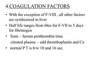 4.COAGULATION FACTORS
• With the exception of F-VIII , all other factors
are synthesized in liver
• Half life ranges from 6hrs for F-VII to 5 days
for fibrinogen
• Tests – Serum prothrombin time
citrated plasma - add thromboplastin and Ca
• normal P T is b/w 10 and 16 sec.
 