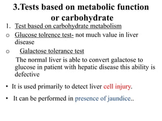 3.Tests based on metabolic function
or carbohydrate
1. Test based on carbohydrate metabolism
o Glucose tolrence test- not much value in liver
disease
o Galactose tolerance test
The normal liver is able to convert galactose to
glucose in patient with hepatic disease this ability is
defective
• It is used primarily to detect liver cell injury.
• It can be performed in presence of jaundice..
 
