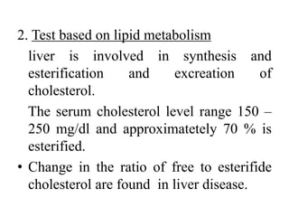 2. Test based on lipid metabolism
liver is involved in synthesis and
esterification and excreation of
cholesterol.
The serum cholesterol level range 150 –
250 mg/dl and approximatetely 70 % is
esterified.
• Change in the ratio of free to esterifide
cholesterol are found in liver disease.
 