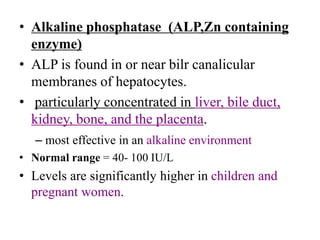 • Alkaline phosphatase (ALP,Zn containing
enzyme)
• ALP is found in or near bilr canalicular
membranes of hepatocytes.
• particularly concentrated in liver, bile duct,
kidney, bone, and the placenta.
– most effective in an alkaline environment
• Normal range = 40- 100 IU/L
• Levels are significantly higher in children and
pregnant women.
 