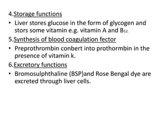 4.Storage functions
• Liver stores glucose in the form of glycogen and
stors some vitamin e.g. vitamin A and B12.
5.Synthesis of blood coagulation fector
• Preprothrombin conbert into prothormbin in the
presence of vitamin k.
6.Excretory functions
• Bromosulphthaline (BSP)and Rose Bengal dye are
excreted through liver cells.
 