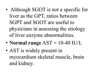 • Although SGOT is not a specific for
liver as the GPT, ratios between
SGPT and SGOT are useful to
physicians in assessing the etiology
of liver enzyme abnormalities.
• Normal range AST = 10-40 IU/L
• AST is widely present in
myocardium skeletal muscle, brain
and kidney.
 