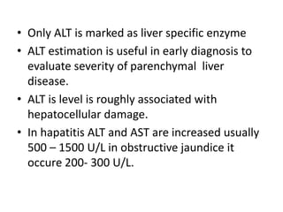 • Only ALT is marked as liver specific enzyme
• ALT estimation is useful in early diagnosis to
evaluate severity of parenchymal liver
disease.
• ALT is level is roughly associated with
hepatocellular damage.
• In hapatitis ALT and AST are increased usually
500 – 1500 U/L in obstructive jaundice it
occure 200- 300 U/L.
 